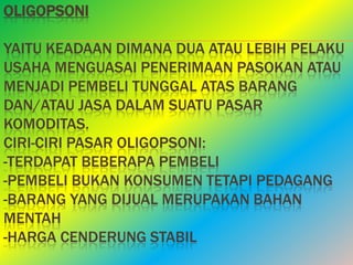 OLIGOPSONI

YAITU KEADAAN DIMANA DUA ATAU LEBIH PELAKU
USAHA MENGUASAI PENERIMAAN PASOKAN ATAU
MENJADI PEMBELI TUNGGAL ATAS BARANG
DAN/ATAU JASA DALAM SUATU PASAR
KOMODITAS.
CIRI-CIRI PASAR OLIGOPSONI:
-TERDAPAT BEBERAPA PEMBELI
-PEMBELI BUKAN KONSUMEN TETAPI PEDAGANG
-BARANG YANG DIJUAL MERUPAKAN BAHAN
MENTAH
-HARGA CENDERUNG STABIL
 
