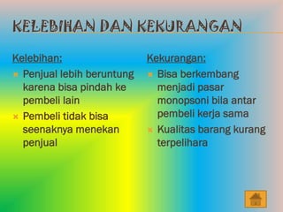 KELEBIHAN DAN KEKURANGAN

Kelebihan:                  Kekurangan:
 Penjual lebih beruntung    Bisa berkembang
  karena bisa pindah ke       menjadi pasar
  pembeli lain                monopsoni bila antar
 Pembeli tidak bisa          pembeli kerja sama
  seenaknya menekan          Kualitas barang kurang
  penjual                     terpelihara
 