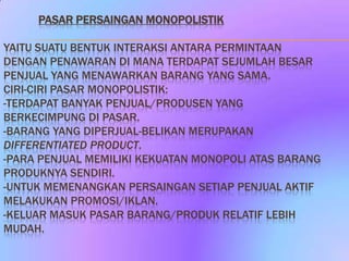 PASAR PERSAINGAN MONOPOLISTIK

YAITU SUATU BENTUK INTERAKSI ANTARA PERMINTAAN
DENGAN PENAWARAN DI MANA TERDAPAT SEJUMLAH BESAR
PENJUAL YANG MENAWARKAN BARANG YANG SAMA.
CIRI-CIRI PASAR MONOPOLISTIK:
-TERDAPAT BANYAK PENJUAL/PRODUSEN YANG
BERKECIMPUNG DI PASAR.
-BARANG YANG DIPERJUAL-BELIKAN MERUPAKAN
DIFFERENTIATED PRODUCT.
-PARA PENJUAL MEMILIKI KEKUATAN MONOPOLI ATAS BARANG
PRODUKNYA SENDIRI.
-UNTUK MEMENANGKAN PERSAINGAN SETIAP PENJUAL AKTIF
MELAKUKAN PROMOSI/IKLAN.
-KELUAR MASUK PASAR BARANG/PRODUK RELATIF LEBIH
MUDAH.
 