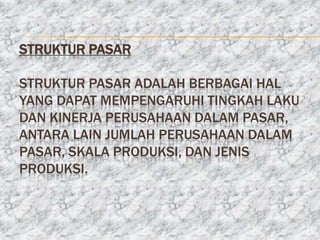STRUKTUR PASAR

STRUKTUR PASAR ADALAH BERBAGAI HAL
YANG DAPAT MEMPENGARUHI TINGKAH LAKU
DAN KINERJA PERUSAHAAN DALAM PASAR,
ANTARA LAIN JUMLAH PERUSAHAAN DALAM
PASAR, SKALA PRODUKSI, DAN JENIS
PRODUKSI.
 