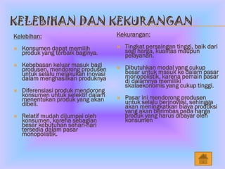 KELEBIHAN DAN KEKURANGAN
Kelebihan:                           Kekurangan:

   Konsumen dapat memilih              Tingkat persaingan tinggi, baik dari
    produk yang terbaik baginya.         segi harga, kualitas maupun
                                         pelayanan.
   Kebebasan keluar masuk bagi          Dibutuhkan modal yang cukup
    produsen, mendorong produsen     
                                         besar untuk masuk ke dalam pasar
    untuk selalu melakukan inovasi       monopolistik, karena pemain pasar
    dalam menghasilkan produknya         di dalamnya memiliki
                                         skalaekonomis yang cukup tinggi.
   Diferensiasi produk mendorong
    konsumen untuk selektif dalam        Pasar ini mendorong produsen
    menentukan produk yang akan      
                                         untuk selalu berinovasi, sehingga
    dibeli.                              akan meningkatkan biaya produksi
                                         yang akan berimbas pada harga
   Relatif mudah dijumpai oleh          produk yang harus dibayar oleh
    konsumen, karena sebagian            konsumen
    besar kebutuhan sehari-hari
    tersedia dalam pasar
    monopolistik.
 