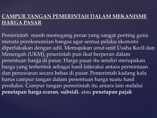 CAMPUR TANGAN PEMERINTAH DALAM MEKANISME
HARGA PASAR

Pemerintah masih memegang peran yang sangat penting guna
menata perekonomian bangsa agar semua pelaku ekonomi
diperlakukan dengan adil. Memajukan unut-unit Usaha Kecil dan
Menengah (UKM), pmerintah pun ikut berperan dalam
penentuan harga di pasar. Harga pasar itu sendiri merupakan
harga yang terbentuk sebagai hasil interaksi antara permintaan
dan penawaran secara bebas di pasar. Pemerintah kadang kala
harus campur tangan dalam penentuan harga suatu hasil
produksi. Campur tangan pemerintah itu antara lain melalui
penetapan harga eceran, subsidi, atau penetapan pajak
 