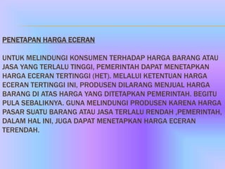 PENETAPAN HARGA ECERAN

UNTUK MELINDUNGI KONSUMEN TERHADAP HARGA BARANG ATAU
JASA YANG TERLALU TINGGI, PEMERINTAH DAPAT MENETAPKAN
HARGA ECERAN TERTINGGI (HET). MELALUI KETENTUAN HARGA
ECERAN TERTINGGI INI, PRODUSEN DILARANG MENJUAL HARGA
BARANG DI ATAS HARGA YANG DITETAPKAN PEMERINTAH. BEGITU
PULA SEBALIKNYA. GUNA MELINDUNGI PRODUSEN KARENA HARGA
PASAR SUATU BARANG ATAU JASA TERLALU RENDAH ,PEMERINTAH,
DALAM HAL INI, JUGA DAPAT MENETAPKAN HARGA ECERAN
TERENDAH.
 