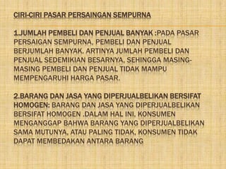 CIRI-CIRI PASAR PERSAINGAN SEMPURNA

1.JUMLAH PEMBELI DAN PENJUAL BANYAK :PADA PASAR
PERSAIGAN SEMPURNA, PEMBELI DAN PENJUAL
BERJUMLAH BANYAK. ARTINYA JUMLAH PEMBELI DAN
PENJUAL SEDEMIKIAN BESARNYA, SEHINGGA MASING-
MASING PEMBELI DAN PENJUAL TIDAK MAMPU
MEMPENGARUHI HARGA PASAR.

2.BARANG DAN JASA YANG DIPERJUALBELIKAN BERSIFAT
HOMOGEN: BARANG DAN JASA YANG DIPERJUALBELIKAN
BERSIFAT HOMOGEN .DALAM HAL INI, KONSUMEN
MENGANGGAP BAHWA BARANG YANG DIPERJUALBELIKAN
SAMA MUTUNYA, ATAU PALING TIDAK, KONSUMEN TIDAK
DAPAT MEMBEDAKAN ANTARA BARANG
 
