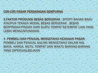 CIRI-CIRI PASAR PERSAINGAN SEMPURNA

3.FAKTOR PRODUKSI BEBAS BERGERAK : SPERTI BAHAN BAKU
ATAUPUN TENAGA MODAL BEBAS BERGERAK , BEBAS
BERPINDAH-PINDAH DARI SUATU TEMPAT KETEMPAT LAIN,YANG
LEBIH MENGUNTUNGKAN.

4. PEMBELI DAN PENJUAL MENGETAHUI KEADAAN PASAR:
PEMBELI DAN PENJUAL SALING MENGETAHUI DALAM HAL
BIAYA, HARGA, MUTU, TEMPAT DAN WAKTU BARANG-BARANG
YANG DIPERJUALBELIKAN
 