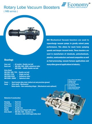 TM
EconomyExcellence with Economy
Rotary Lobe Vacuum Boosters
( MB series )
MB Mechanical Vacuum boosters are used to
supercharge vacuum pumps to greatly extend pump
performance. This allows for much faster pumping
speeds and deeper vacuum levels. These boosters are
used in manufacture of chemicals, petrochemicals,
plastics,semiconductorsandwoodcompositesaswell
as food processing, vacuum furnace applications and
manyothergeneralapplicationsinindustry.
Bearings
Gear end : All models : Double row ball
Back end : MB 200/400- 4500: cylindrical roller
MB 5500 – 10000: Double row ball
Drive Shaft
MB 200/400- 720 : Double row ball
MB 850- 2700 : Single row ball
MB 2900-4500 : Cylindrical roller
MB 5500- 10000 : Spherical roller
Gears : Heat treated alloy steel, helical cut and precision ground
Seals : Drive shaft – Mechanical
Rotor shafts – Non-contacting slinger (Mechanical seals optional)
Material of construction
Housing : Cast iron
End Plates : Cast Iron
End Covers : Cast iron
Rotors : Ductile iron
Shafts : Ductile Iron integral with rotors
Drive Shaft : MB 200/400 – Ductile iron
All others- SAE 4140 forged alloy steel
Two or Three Lobe Rotors
Multiple Seals
Five Bearings
Heavy-Duty Housing
Two Oil Sumps
Flush Ground Bearings
Helical Timing Gears
 