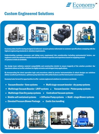 TM
EconomyExcellence with Economy
Custom Engineered Solutions
Economypridesitselfinhavingdesigned&delivered vacuumsystemstailormadetocustomer speciﬁcationscomplyingwiththe
highestengineeringstandards& statutoryrequirements.
Understanding customer processes and taking every requirement into consideration including environmental factors, our
engineersselecttheoptimumsolutionbasedonourtechnicalexpertiseandexperiencebasedonsupplyingseveral
ofsystemsinIndia&worldwide.
Our design team validates material compatibility and construction details to ensure longevity of the solution provided. Our
experienceallowsustooffersolutionsforhighlycorrosiveandstringentdutyapplications.
By incorporating the latest operation logic and procedures aided by precise instrumentation & robust designs our solutions
deliverexcellentperformance,optimumpumpdowntimewithsafetyfeaturesandthelowestpowerconsumption.
Economylooksforwardforopportunitiestooffer customengineeredsolutionstocustomersworldwide
VacuumBooster-Vanesystems Multistagevacuumbooster-drypumpsystems
MultistageVacuumBooster-LRVPsystems Vacuumbooster-Pistonpumpsystems
MultistageClawDrypumpsystems CentralizedVacuumsystems
Mobileselfcontainedsystems DiffusionPumpsystems Multi-stageBlowersystems
ElevatedPressureBlowerPackage ExoticGashandling
 