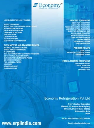 LOBE BLOWER (TWIN LOBE /TRI LOBE)
ROTARY PISTON PUMP
ROTARY VANE PUMP (SINGLE & DOUBLE STAGE)
HOOK AND CLAW DRY PUMP
DRY SCREW VACUUM PUMP
CARBON VALVE DRY PUMP
DIFFUSION PUMP
LIQUID RING PUMP
VACUUM BOOSTERS
CUSTOMISED VACUUM SYSTEM
FLOW METERS AND TRANSFER PUMPS
3-4 WHEEL MECHANICAL METERS
DIGITAL DISPLAY FLOW METERS
IN LINE METERS
OVAL GEAR METERS WITH ELECTRONIC TOTALISERS
12/24 VDC FUEL TRANSFER PUMPS
115V/230V VAC FUEL TRANSFER PUMPS
S.S ROTARY VANE PUMPS
FUEL NOZZLES & FILTERS
HAND PUMP
DEWATERING PUMP
DIAPHRAGM PUMP
PROCESS EQUIPMENT
RISING FILM EVAPORATOR
FALLING FILM EVAPORATOR
FORCED CIRCULATION EVAPORATOR
AGITATED THIN FILM EVAPORATOR
SHORT PATH DISTILLATION UNIT
LIQUID-LIQUID EXTRACTOR
AGITATED THIN FILM DRYER
ZERO DISCHARGE SYSTEM
HEAT EXCHANGER
DISTILLATION COLUMN
AGITATED REACTOR
PROCESS PUMPS
GEAR PUMPS
MAGNETICALLY COUPLED PUMPS
LUBRICATION PUMPS
FOOD & PHARMA EQUIPMENT
FOOD X RAY MACHINE
VISUAL INSPECTOR
MICRONISER
LEAK DETECTION
TM
EconomyExcellence with Economy
Economy Refrigeration Pvt Ltd
A 16/1 Harihar Corporation
Mankoli, Off Mumbai Nasik Highway
Bhiwandi, District Thane 421302
Maharashtra State
INDIA
Tel no : +91-2522 661821/662746
Email: sales@erplindia.comwww.erplindia.com
 