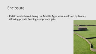 Enclosure
• Public lands shared doing the Middle Ages were enclosed by fences,
allowing private farming and private gain.
 