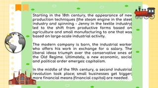 Starting in the 18th century, the appearance of new
production techniques (the steam engine in the steel
industry and spinning - Jenny in the textile industry)
led to the shift from productive forms based on
agriculture and small manufacturing to one that was
based on large-scale industrial activity.
The modern company is born, the industrial worker
who offers his work in exchange for a salary. The
liberal ideas triumph over the conservative ones of
the Old Regime. Ultimately, a new economic, social
and political order emerges: capitalism.
In the middle of the 19th century, a second industrial
revolution took place; small businesses get bigger;
more financial means (financial capital) are needed.
 