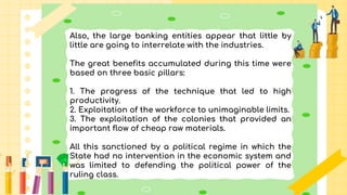 Also, the large banking entities appear that little by
little are going to interrelate with the industries.
The great benefits accumulated during this time were
based on three basic pillars:
1. The progress of the technique that led to high
productivity.
2. Exploitation of the workforce to unimaginable limits.
3. The exploitation of the colonies that provided an
important flow of cheap raw materials.
All this sanctioned by a political regime in which the
State had no intervention in the economic system and
was limited to defending the political power of the
ruling class.
 