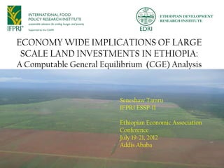 ETHIOPIAN DEVELOPMENT
                                        RESEARCH INSTITUTE




ECONOMY WIDE IMPLICATIONS OF LARGE
 SCALE LAND INVESTMENTS IN ETHIOPIA:
A Computable General Equilibrium (CGE) Analysis



                          Seneshaw Tamru
                          IFPRI ESSP-II

                          Ethiopian Economic Association
                          Conference
                          July 19-21, 2012
                          Addis Ababa

                                                           1
 