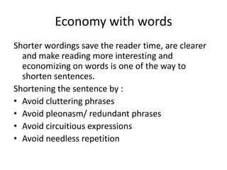 Economy with words
Shorter wordings save the reader time, are clearer
  and make reading more interesting and
  economizing on words is one of the way to
  shorten sentences.
Shortening the sentence by :
• Avoid cluttering phrases
• Avoid pleonasm/ redundant phrases
• Avoid circuitious expressions
• Avoid needless repetition
 