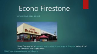 Econo Firestone is the best auto repair and service company in Riverside having skilled
mechanics and latest equipments.
AUTO REPAIR AND SERVICE
Econo Firestone
http://www.econoautorepairriverside.com
 