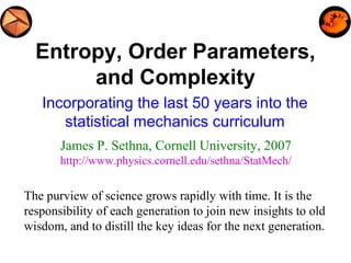 Entropy, Order Parameters,
and Complexity
Incorporating the last 50 years into the
statistical mechanics curriculum
James P. Sethna, Cornell University, 2007
http://www.physics.cornell.edu/sethna/StatMech/
The purview of science grows rapidly with time. It is the
responsibility of each generation to join new insights to old
wisdom, and to distill the key ideas for the next generation.
 