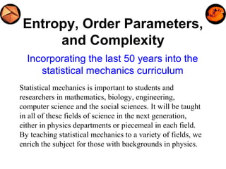 Entropy, Order Parameters,
and Complexity
Incorporating the last 50 years into the
statistical mechanics curriculum
Statistical mechanics is important to students and
researchers in mathematics, biology, engineering,
computer science and the social sciences. It will be taught
in all of these fields of science in the next generation,
either in physics departments or piecemeal in each field.
By teaching statistical mechanics to a variety of fields, we
enrich the subject for those with backgrounds in physics.
 