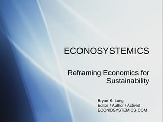 ECONOSYSTEMICS Reframing Economics for Sustainability Bryan K. Long Editor / Author / Activist ECONOSYSTEMICS.COM 