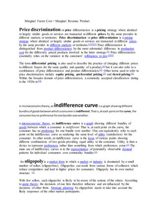 Marginal Factor Cost = Marginal Revenue Product
Price discrimination or price differentiation is a pricing strategy where identical
or largely similar goods or services are transacted at different prices by the same provider in
different markets or territories. Price discrimination or price differentiation is a pricing
strategy where identical or largely similar goods or services are transacted at different prices
by the same provider in different markets or territories.[1][2][3] Price differentiation is
distinguished from product differentiation by the more substantial difference in production
cost for the differently priced products involved in the latter strategy.[3] Price differentiation
essentially relies on the variation in the customers' willingness to pay.[2][3]
The term differential pricing is also used to describe the practice of charging different prices
to different buyers for the same quality and quantity of a product,[4] but it can also refer to a
combination of price differentiation and product differentiation.[3] Other terms used to refer to
price discrimination include equity pricing, preferential pricing,[5] and tiered pricing.[6]
Within the broader domain of price differentiation, a commonly accepted classification dating
to the 1920s is:[7][
In microeconomictheory,an indifference curveisa graph showingdifferent
bundlesof goodsbetweenwhichaconsumeris indifferent.Thatis,ateach pointonthe curve, the
consumerhasno preference forone bundle overanother.
n microeconomic theory, an indifference curve is a graph showing different bundles of
goods between which a consumer is indifferent. That is, at each point on the curve, the
consumer has no preference for one bundle over another. One can equivalently refer to each
point on the indifference curve as rendering the same level of utility (satisfaction) for the
consumer. In other words an indifference curve is the locus of various points showing
different combinations of two goods providing equal utility to the consumer. Utility is then a
device to represent preferences rather than something from which preferences come.[1] The
main use of indifference curves is in the representation of potentially observable demand
patterns for individual consumers over commodity bundles.[2]
An oligopolyis a market form in which a market or industry is dominated by a small
number of sellers (oligopolists). Oligopolies can result from various forms of collusion which
reduce competition and lead to higher prices for consumers. Oligopoly has its own market
structure. [1]
With few sellers, each oligopolist is likely to be aware of the actions of the others. According
to game theory, the decisions of one firm therefore influence and are influenced by the
decisions of other firms. Strategic planning by oligopolists needs to take into account the
likely responses of the other market participants.
 