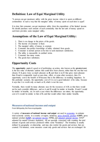 Definition: Law of Equi Marginal Utility
"A person can get maximum utility with his given income when it is spent on different
commodities in such a way that the marginal utility of money spent on each item is equal".
It is clear that consumer can get maximum utility from the expenditure of his limited income.
He should purchase such amount of each commodity that the last unit of money spend on
each item provides same marginal utility.
Assumptions of the Law of Equi Marginal Utility:
1. There is no change in the prices of the goods.
2. The income of consumer is fixed.
3. The marginal utility of money is constant.
4. Consumer has perfect knowledge of utility obtained from goods.
5. Consumer is normal person so he tries to seek maximum satisfaction.
6. The utility is measurable in cardinal terms.
7. Consumer has many wants.
8. The goods have substitutes.
Opportunity Costs
The opportunity cost of a good or of performing an action, also known as the greatest cost,
is the lost value of alternate options that could have been chosen, rather than the one that was
chosen. If A gives twice as much pleasure as B, and there is no C that gives more pleasure
than B and is comparable (such as uses time, effort, or some other resource), then A's
opportunity cost is the benefit of B because that is the difference in resulting happiness. In
this particular scenario, the opportunity cost of A is not a good indicator of its value, because
it says that A is worth only as much as B, which is not the case.
Normally, there would be many alternate uses for the resources of A/B, so that there would
not be such a notable difference, and so A and B would be similar in benefits, B and C would
be similar in benefits, etc. In such a case where the differences are minor, the opportunity
cost of A would be similar to that of B, and that would reflect their similar benefits.
Measures ofnational income and output
From Wikipedia,the free encyclopedia
A variety of measures of national income and output are used in economics to estimate
total economic activity in a country or region, including gross domestic product (GDP), gross
national product (GNP), net national income (NNI), and adjusted national income (NNI*
adjusted for natural resource depletion). All are specially concerned with counting the total
amount of goods and services produced within some "boundary". The boundary is usually
defined by geography or citizenship, and may also restrict the goods and services that are
counted. For instance, some measures count only goods and services that are exchanged for
 