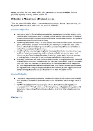 money, excluding bartered goods, while other measures may attempt to include bartered
goods by imputing monetary values to them. [1]
Difficulties in Measurement of National Income
There are many difficulties when it comes to measuring national income, however these can
be grouped into conceptual difficulties and practical difficulties:
ConceptualDifficulties
 Inclusionof Services:There hasbeensome debate aboutwhethertoinclude servicesinthe
countingof national income,andif itcountsas output.Marxianeconomistsare of the belief
that servicesshouldbe excludedfromnational income,mostothereconomiststhoughare in
agreementthatservicesshouldbe included.
 IdentifyingIntermediate Goods:The basicconceptof national income istoonlyinclude final
goods,intermediate goodsare neverincluded,butinrealityitisveryhardto draw a clear
cut line asto what intermediate goodsare.Manygoodscan be justifiedasintermediate as
well asfinal goodsdependingontheiruse.
 IdentifyingFactorIncomes:Separatingfactorincomesandnonfactor incomesisalsoa huge
problem.Factorincomesare those paidinexchange forfactorserviceslike wages,rent,
interestetc.Nonfactorare sale of sharessellingoldcarspropertyetc.,butthese are made
to looklike factorincomesandhence are mistakenlyincludedinnational income.
 Servicesof Housewivesandothersimilarservices:National income includesthose goodsand
servicesforwhichpaymenthasbeenmade,butthere are scoresof jobs,forwhichmoneyas
such isnot paid,alsothere are jobswhichpeople dothemselveslikemaintainthe gardens
etc.,so if theyhiredsomeone else todothisforthem, thennational income wouldincrease,
the argumenttheniswhy are these acts notaccountedfor now,butthe biggerissue would
be how to keepatrack of these activitiesandinclude theminnationalincome.
PracticalDifficulties
 UnreportedIllegal Income:Sometimes,peopledon'tprovide all the rightinformationabout
theirincomestoevade taxes sothisobviouslycausesdisparitiesinthe countingof national
income.
 NonMonetizedSector:Inmanydevelopingnations,thereisthisissue thatgoodsand
servicesare tradedthroughbarter,i.e.withoutanymoney.Suchgoodsandservicesshould
be includedinaccountingof national income,butthe absence of datamakesthisinclusion
difficult.
Cost curve
 