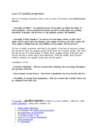 Law of variable proportion
The Law of Variable Proportions which is the new name of the famous Law of Diminishing
Returns.
→According to Stigler” "As equal increments of one input are added, the inputs of
other productive services being held constant, beyond a certain point, the resulting
increments of produce will decrease i.e., the marginal product will diminish".
→According to Paul Samulson "An increase in some inputs relative to other fixed
inputs will in a given state of technology cause output to increase, but after a point, the
extra output resulting from the same addition of extra inputs will become less".
The law of variable proportions states that as the quantity of one factor is increased, keeping
the other factors fixed, the marginal product of that factor will eventually decline. This means
that upto the use of a certain amount of variable factor, marginal product of the factor may
increase and after a certain stage it starts diminishing. When the variable factor becomes
relatively abundant, the marginal product may become negative.
Assumptions of Law.
→Constant technology--- This law assumes that technology does not change throughout
the operation of the law.
→Fixed amount of some factors.—One factor of production has to be fixed for this law.
→ Possibility of varying factor proportions—This law assumes that variable factors can
be --changed in the short run.
In economics, a perfect market is defined by several conditions, collectively called
perfect competition. Among these conditions are
 Perfect market information
 No participant with market power to set prices
 Non intervention by governments
 No barriers to entry or exit
 Equal access to factors of production
 Profit maximization
 No Externalities
 