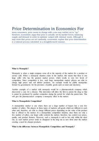 Price Determination in Economics For
many consumers, price seems to change with a one-way ratchet set to "up."
However, economists argue that price is actually set by market forces, balancing
supply and demand in order to optimize output with minimal waste. Although it
may seem that prices are set randomly, economists explain that price determination
is a rational process calculated in a straightforward manner.
What is Monopoly?
Monopoly is when a single company owns all or the majority of the market for a product or
service sold. When a monopoly situation exists in the market, this means that there is one
large seller who has the greatest market power, which results in very low levels of
competition. Since competition is low, such large monopolistic market players are able to
charge high prices and sell inferior products. An example would be public monopolies
formed by governments for the provision of public goods such as water and electricity.
Another example of a market with monopoly would be a pharmaceuticals company which
discovered a cure for a disease. This innovation will allow the firm to patent the drug so that
it cannot be produced by another competitor during the period for which the patent lasts. This
will give the pharmaceutical company a monopoly effect in the market.
What is Monopolistic Competition?
A monopolistic market is one where there are a large number of buyers but a very few
number of sellers. The players in these types of markets sell goods which are different to each
other and, therefore, are able to charge different prices depending on the value of the product
that is offered to the market. In a monopolistic competition situation, since there are only a
few number of sellers, one larger seller controls the market; therefore, has control over prices,
quality, and product features. However, such a monopoly is said to last only within the short
run, as such market power tends to disappear in the long run as new firms enter the market
creating a need for cheaper products.
What is the difference between Monopolistic Competition and Monopoly?
 