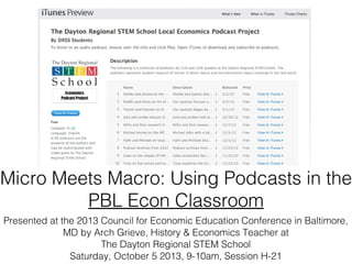 Presented at the 2013 Council for Economic Education Conference in Baltimore,
MD by Arch Grieve, History & Economics Teacher at
The Dayton Regional STEM School
Saturday, October 5 2013, 9-10am, Session H-21
Micro Meets Macro: Using Podcasts in the PBL
Econ Classroom
 
