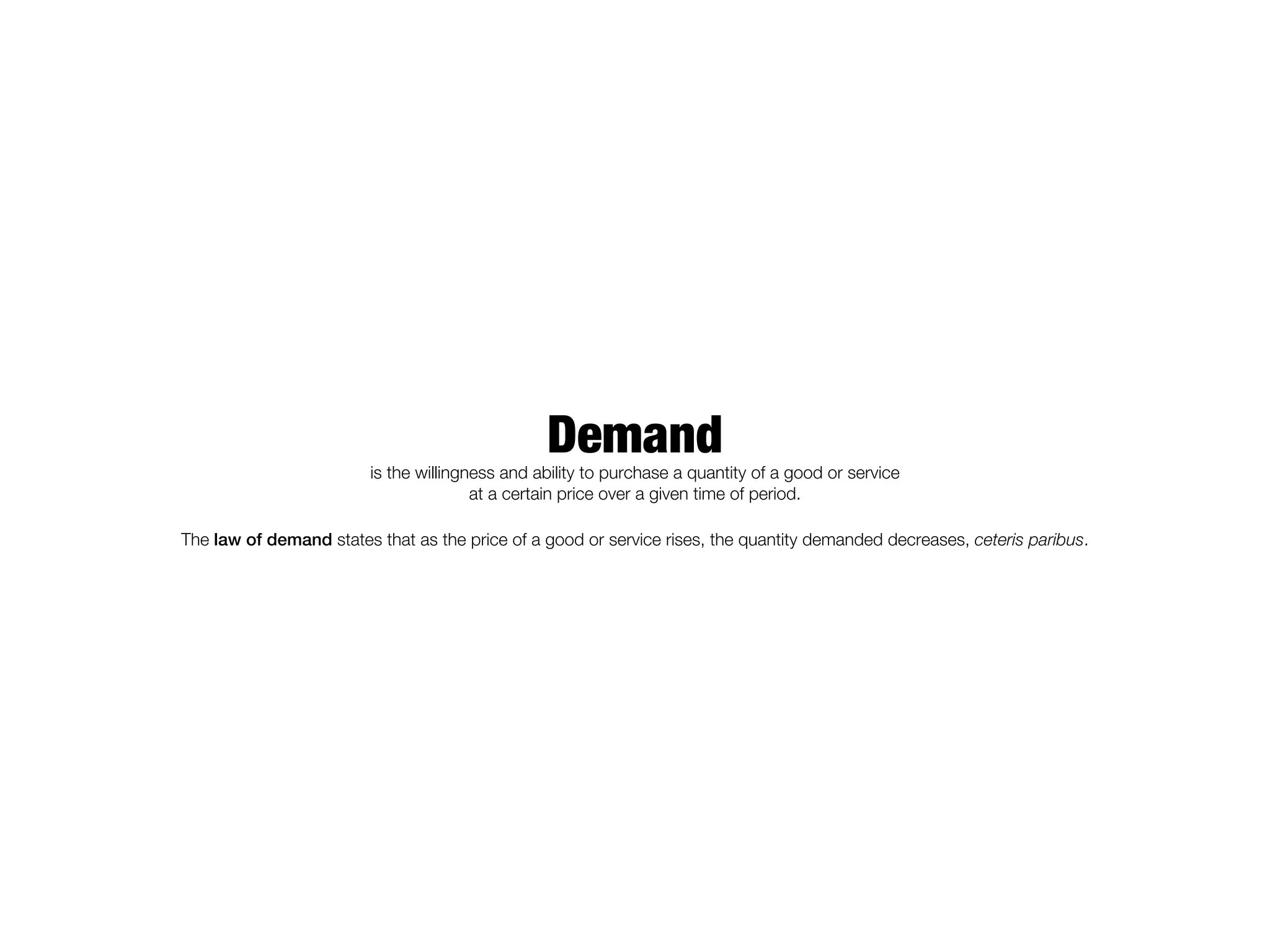 Demand
                         is the willingness and ability to purchase a quantity of a good or service
                                        at a certain price over a given time of period.

The law of demand states that as the price of a good or service rises, the quantity demanded decreases, ceteris paribus.
 
