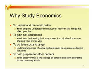 Why Study Economics
    To understand the world better
       You’llbegin to understand the cause of many of the things that
       affect your life
    To gain self-confidence
       You’ll
            lose that feeling that mysterious, inexplicable forces are
       shaping your life for you
    To achieve social change
       understand   origins of social problems and design more effective
       solutions
    To help prepare for other careers
       You’ll
             discover that a wide range of careers deal with economic
       issues on many levels
 