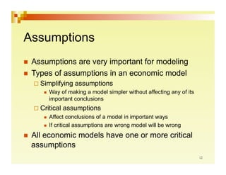 Assumptions
  Assumptions  are very important for modeling
  Types of assumptions in an economic model
    Simplifying        assumptions
             Way of making a model simpler without affecting any of its
              important conclusions
    Critical      assumptions
           Affect conclusions of a model in important ways
           If critical assumptions are wrong model will be wrong

  All
     economic models have one or more critical
  assumptions
 