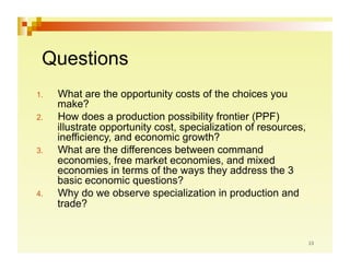 Questions
1.    What are the opportunity costs of the choices you
      make?
2.    How does a production possibility frontier (PPF)
      illustrate opportunity cost, specialization of resources,
      inefficiency, and economic growth?
3.    What are the differences between command
      economies, free market economies, and mixed
      economies in terms of the ways they address the 3
      basic economic questions?
4.    Why do we observe specialization in production and
      trade?
 