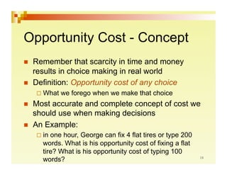 Opportunity Cost - Concept
    Remember that scarcity in time and money
     results in choice making in real world
    Definition: Opportunity cost of any choice
       What   we forego when we make that choice
    Most accurate and complete concept of cost we
     should use when making decisions
    An Example:
       in one hour, George can fix 4 flat tires or type 200
        words. What is his opportunity cost of fixing a flat
        tire? What is his opportunity cost of typing 100
        words?
 