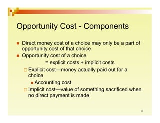 Opportunity Cost - Components

  Direct money cost of a choice may only be a part of
   opportunity cost of that choice
  Opportunity cost of a choice
               = explicit costs + implicit costs
     Explicit cost—money actually paid out for a
      choice
         Accounting cost

     Implicit cost—value of something sacrificed when
      no direct payment is made
 