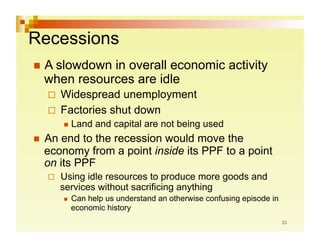 Recessions
  A slowdownin overall economic activity
  when resources are idle
    Widespread  unemployment
    Factories shut down
          Land    and capital are not being used
  An end to the recession would move the
  economy from a point inside its PPF to a point
  on its PPF
       Using idle resources to produce more goods and
        services without sacrificing anything
            Can help us understand an otherwise confusing episode in
             economic history
 