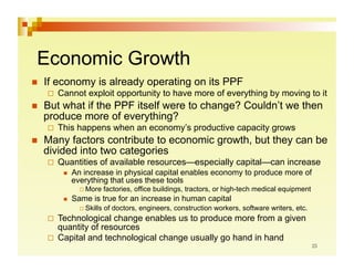 Economic Growth
    If economy is already operating on its PPF
       Cannot     exploit opportunity to have more of everything by moving to it
    But what if the PPF itself were to change? Couldn’t we then
     produce more of everything?
       This   happens when an economy’s productive capacity grows
    Many factors contribute to economic growth, but they can be
     divided into two categories
       Quantities     of available resources—especially capital—can increase
             An increase in physical capital enables economy to produce more of
              everything that uses these tools
                 More     factories, office buildings, tractors, or high-tech medical equipment
             Same is true for an increase in human capital
                 Skills   of doctors, engineers, construction workers, software writers, etc.
       Technological  change enables us to produce more from a given
        quantity of resources
       Capital and technological change usually go hand in hand
 