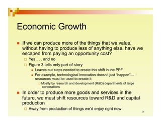 Economic Growth
    If we can produce more of the things that we value,
     without having to produce less of anything else, have we
     escaped from paying an opportunity cost?
       Yes . . . and no
       Figure 3 tells only part of story
             Leaves out steps needed to create this shift in the PPF
             For example, technological innovation doesn’t just “happen”—
              resources must be used to create it
                 Mostlyby research and development (R&D) departments of large
                  corporations
    In order to produce more goods and services in the
     future, we must shift resources toward R&D and capital
     production
       Away    from production of things we’d enjoy right now
 