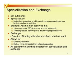 Specialization and Exchange
    self sufficiency
    Specialization
       Method   of production in which each person concentrates on a
        limited number of activities
    Example: Adam Smith observed that
       10 men produce 200 pins a day working separately
       10 men produce 48,000 pins a day through specialization!
    Exchange
     - Practice of trading with others to obtain what we want
    Allows for
       Greater  production
       Higher living standards than otherwise possible
    All economics exhibit high degrees of specialization and
     exchange
 