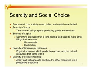Scarcity and Social Choice
    Resources in our society —land, labor, and capital—are limited
    Scarcity of Labor
        Time human beings spend producing goods and services
    Scarcity of Capital
        Something produced that is long-lasting, and used to make other
         things that we value
                Human   capital
                Capital stock

    Scarcity of land/natural resources
        Physical space on which production occurs, and the natural
         resources that come with it
    Scarcity of entrepreneurship
        Ability and willingness to combine the other resources into a
         productive enterprise
 