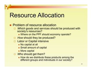 Resource Allocation
  Problem      of resource allocation
      Which goods and services should be produced with
       society’s resources?
         Where   on the PPF should economy operate?
      How should they be produced?
      Labor or Capital intensive
         No capital at all
         Small amount of capital
         More capital

      Who should get them?
         How  do we distribute these products among the
         different groups and individuals in our society?
 