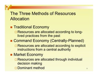 The Three Methods of Resources
Allocation
  Traditional   Economy
   Resources    are allocated according to long-
    lived practices from the past
  Command       Economy (Centrally-Planned)
   Resources   are allocated according to explicit
    instructions from a central authority
  Market   Economy
   Resources  are allocated through individual
    decision making
   Dominant method
 