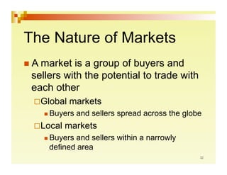 The Nature of Markets
 A market  is a group of buyers and
 sellers with the potential to trade with
 each other
    lobal
   G         markets
     Buyers   and sellers spread across the globe
    ocal
   L        markets
     Buyersand sellers within a narrowly
     defined area
 