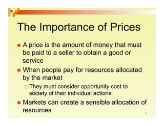 The Importance of Prices
  A price is the amount of money that must
   be paid to a seller to obtain a good or
   service
  When people pay for resources allocated
   by the market
   They  must consider opportunity cost to
    society of their individual actions
  Marketscan create a sensible allocation of
  resources
 