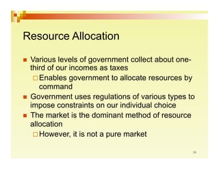 Resource Allocation

  Various   levels of government collect about one-
   third of our incomes as taxes
     Enables government to allocate resources by
      command
  Government uses regulations of various types to
   impose constraints on our individual choice
  The market is the dominant method of resource
   allocation
     However, it is not a pure market
 