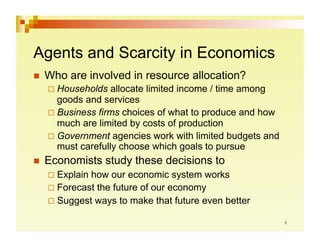 Agents and Scarcity in Economics
  Who   are involved in resource allocation?
   Households   allocate limited income / time among
    goods and services
   Business firms choices of what to produce and how
    much are limited by costs of production
   Government agencies work with limited budgets and
    must carefully choose which goals to pursue
  Economists   study these decisions to
   Explainhow our economic system works
   Forecast the future of our economy
   Suggest ways to make that future even better
 