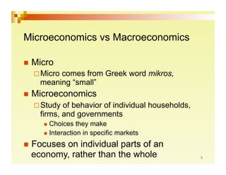 Microeconomics vs Macroeconomics

  Micro
   Microcomes from Greek word mikros,
    meaning “small”
  Microeconomics
   Study  of behavior of individual households,
    firms, and governments
       Choices   they make
       Interaction in specific markets

  Focuses
         on individual parts of an
  economy, rather than the whole
 