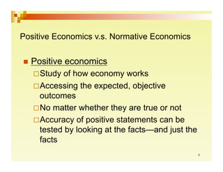 Positive Economics v.s. Normative Economics

  Positive   economics
     tudy
    S      of how economy works
     ccessing the expected, objective
    A
    outcomes
     o matter whether they are true or not
    N
     ccuracy of positive statements can be
    A
    tested by looking at the facts—and just the
    facts
 