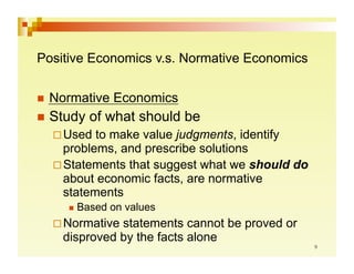 Positive Economics v.s. Normative Economics

  Normative    Economics
  Study   of what should be
   Used  to make value judgments, identify
    problems, and prescribe solutions
   Statements that suggest what we should do
    about economic facts, are normative
    statements
       Based   on values
   Normative statements cannot be proved or
    disproved by the facts alone
 