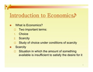      What is Economics?
       Two important terms:
     1.  Choice
     2.  Scarcity
       Study of choice under conditions of scarcity
     Scarcity
       Situation in which the amount of something
         available is insufficient to satisfy the desire for it
 