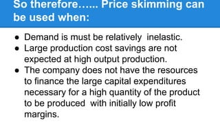 So therefore…... Price skimming can
be used when:
● Demand is must be relatively inelastic.
● Large production cost savings are not
expected at high output production.
● The company does not have the resources
to finance the large capital expenditures
necessary for a high quantity of the product
to be produced with initially low profit
margins.
 