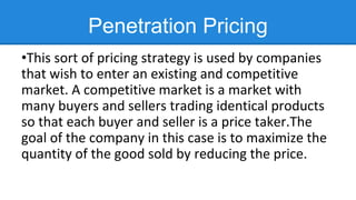 Penetration Pricing
•This sort of pricing strategy is used by companies
that wish to enter an existing and competitive
market. A competitive market is a market with
many buyers and sellers trading identical products
so that each buyer and seller is a price taker.The
goal of the company in this case is to maximize the
quantity of the good sold by reducing the price.
 